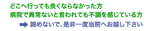 ■どこへ行っても良くならなかった方■病院で異常ないと言われても不調を感じている方諦めないで、是非一度当院へお越し下さい