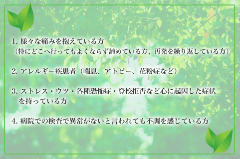 1.様々な痛み（釘ﾉどこへ行・ﾄもよくなもy諦めている人、再発を繰り返している人）を抱えている人
2.アレルギー疾患者（喘息、アトピー、リウマチ、花粉症など）
3.ストレス・ウツ・各種恐怖症・登校拒否など心に起因した症状を持・ﾄいる人
4.病院での検査で異常がないと言われても不調を感じている人